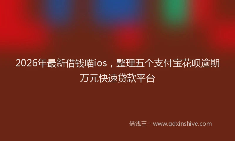 2026年最新借钱喵ios,整理五个支付宝花呗逾期万元快速贷款平台