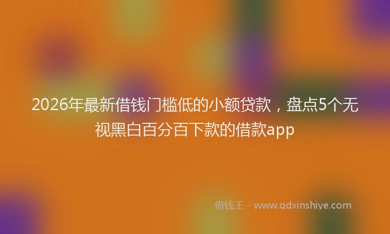 2026年最新借钱门槛低的小额贷款，盘点5个无视黑白百分百下款的借款app