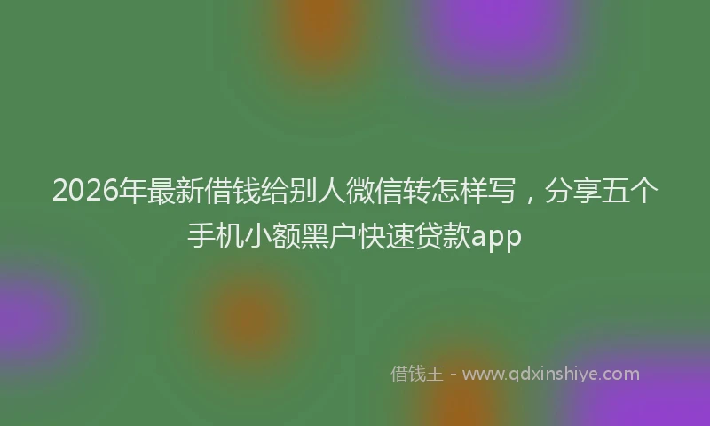 2026年最新借钱给别人微信转怎样写，分享五个手机小额黑户快速贷款app