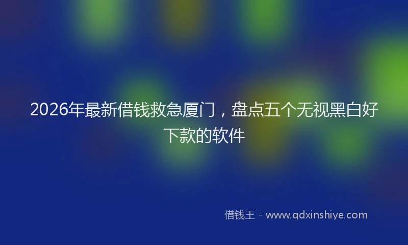 2026年最新借钱救急厦门，盘点五个无视黑白好下款的软件