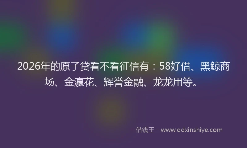 2026年的原子贷看不看征信有：58好借、黑鲸商场、金瀛花、辉誉金融、龙龙用等。