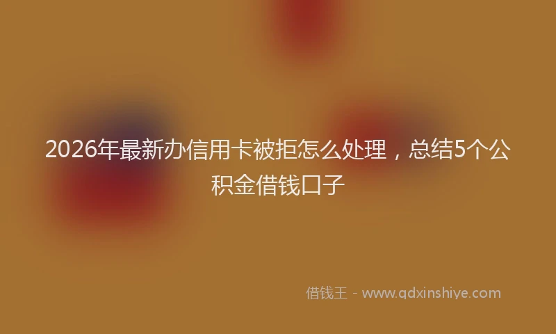 2026年最新办信用卡被拒怎么处理，总结5个公积金借钱口子