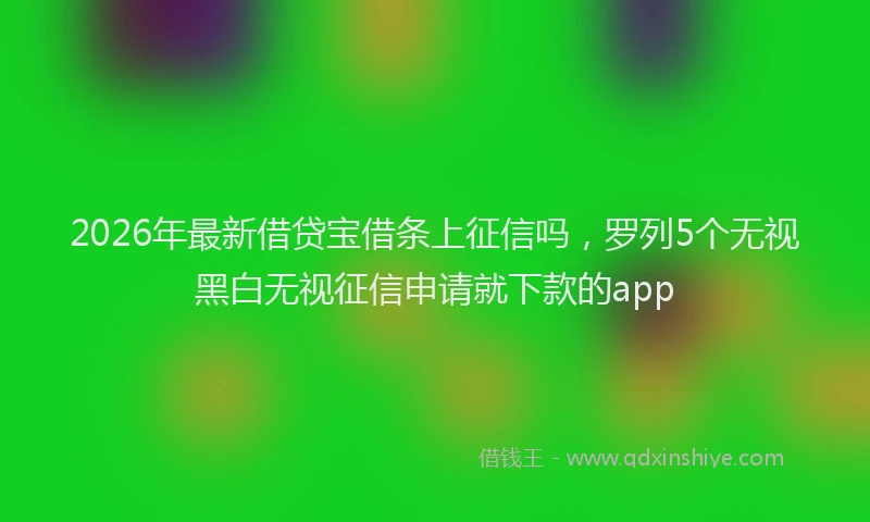 2026年最新借贷宝借条上征信吗，罗列5个无视黑白无视征信申请就下款的app