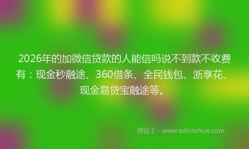 2026年的加微信贷款的人能信吗说不到款不收费有：现金秒融途、360借条、全民钱包、浙享花、现金易贷宝融途等。