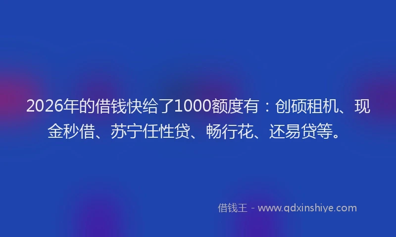 2026年的借钱快给了1000额度有：创硕租机、现金秒借、苏宁任性贷、畅行花、还易贷等。