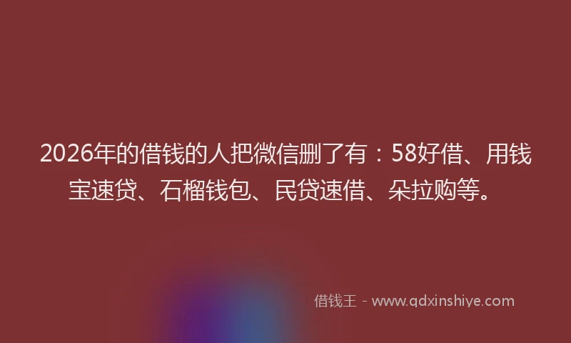 2026年的借钱的人把微信删了有：58好借、用钱宝速贷、石榴钱包、民贷速借、朵拉购等。