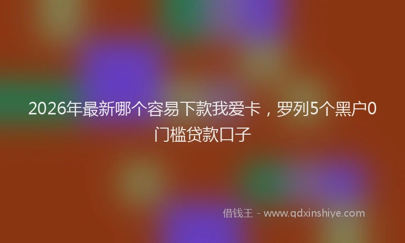 2026年最新哪个容易下款我爱卡，罗列5个黑户0门槛贷款口子