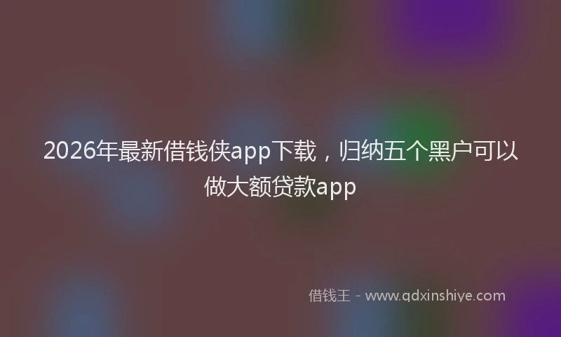 2026年最新借钱侠app下载，归纳五个黑户可以做大额贷款app