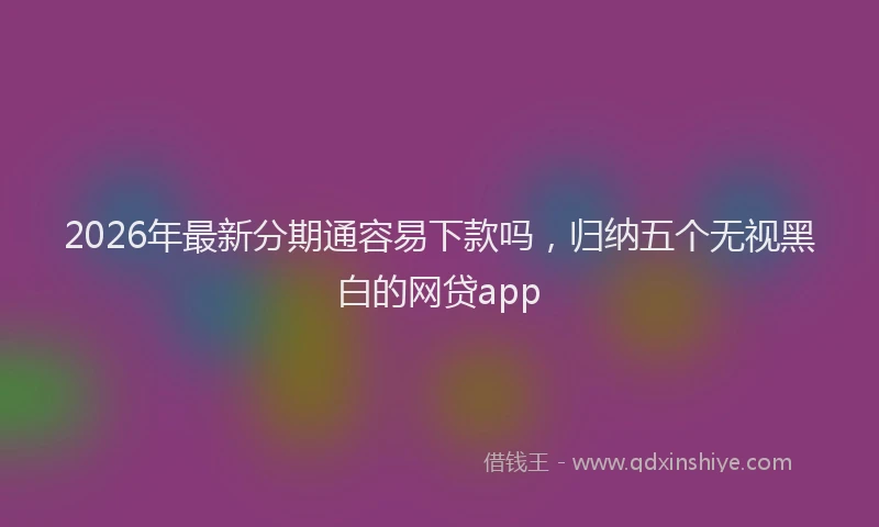 2026年最新分期通容易下款吗，归纳五个无视黑白的网贷app