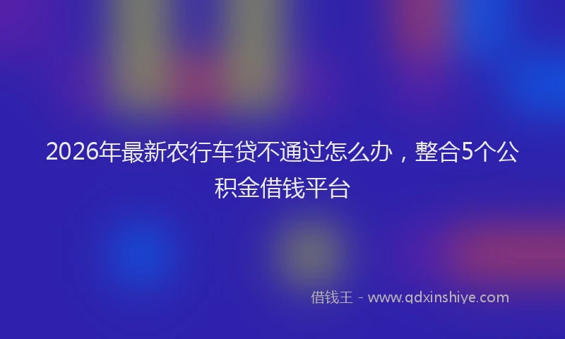2026年最新农行车贷不通过怎么办,整合5个公积金借钱平台