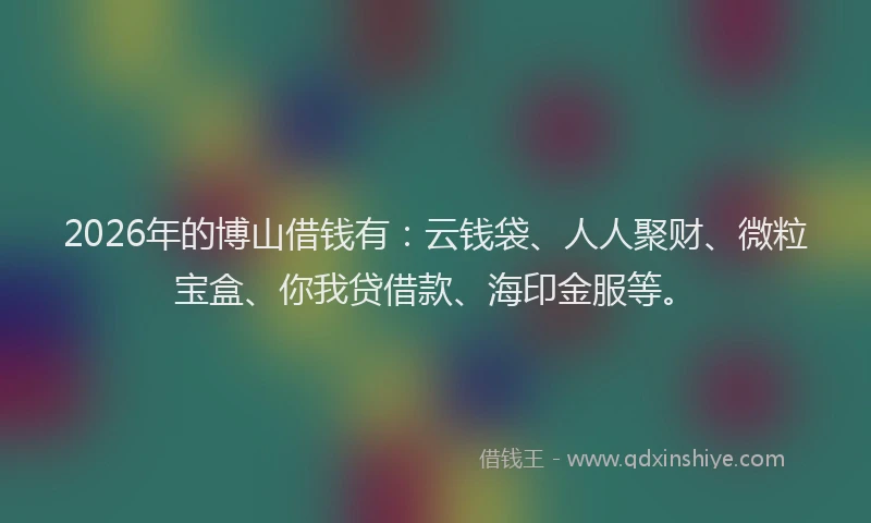 2026年的博山借钱有：云钱袋、人人聚财、微粒宝盒、你我贷借款、海印金服等。