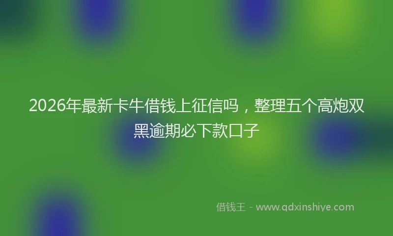 2026年最新卡牛借钱上征信吗,整理五个高炮双黑逾期必下款口子