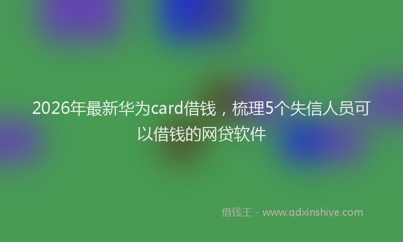 2026年最新华为card借钱，梳理5个失信人员可以借钱的网贷软件