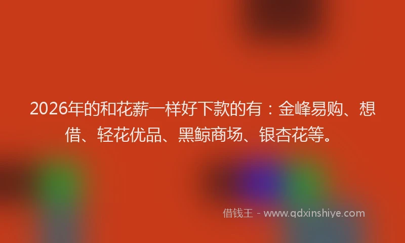 2026年的和花薪一样好下款的有：金峰易购、想借、轻花优品、黑鲸商场、银杏花等。