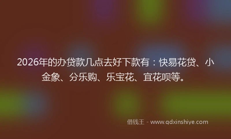 2026年的办贷款几点去好下款有：快易花贷、小金象、分乐购、乐宝花、宜花呗等。