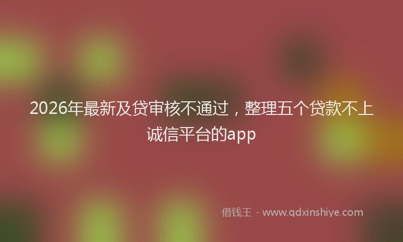 2026年最新及贷审核不通过，整理五个贷款不上诚信平台的app