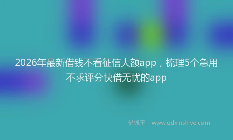 2026年最新借钱不看征信大额app，梳理5个急用不求评分快借无忧的app