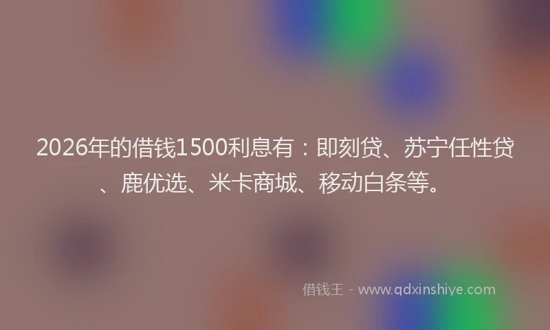 2026年的借钱1500利息有：即刻贷、苏宁任性贷、鹿优选、米卡商城、移动白条等。