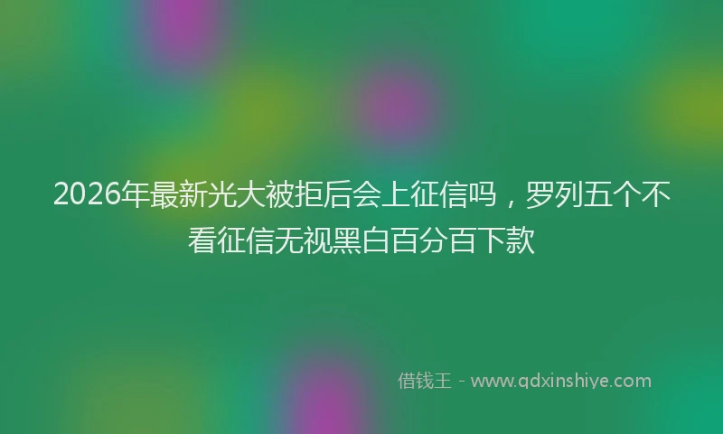 2026年最新光大被拒后会上征信吗，罗列五个不看征信无视黑白百分百下款