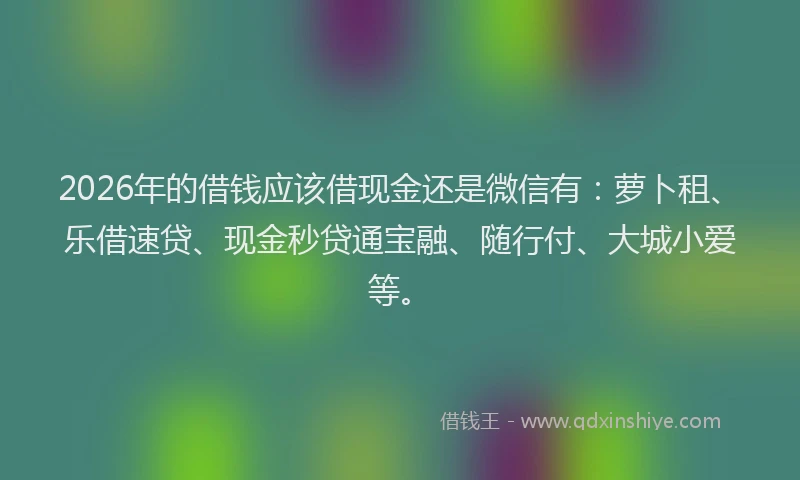 2026年的借钱应该借现金还是微信有:萝卜租、乐借速贷、现金秒贷通宝融、随行付、大城小爱等。