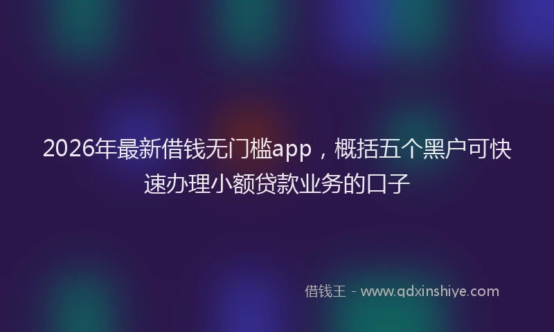 2026年最新借钱无门槛app，概括五个黑户可快速办理小额贷款业务的口子