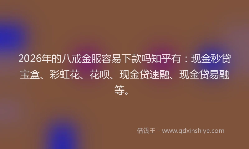 2026年的八戒金服容易下款吗知乎有：现金秒贷宝盒、彩虹花、花呗、现金贷速融、现金贷易融等。