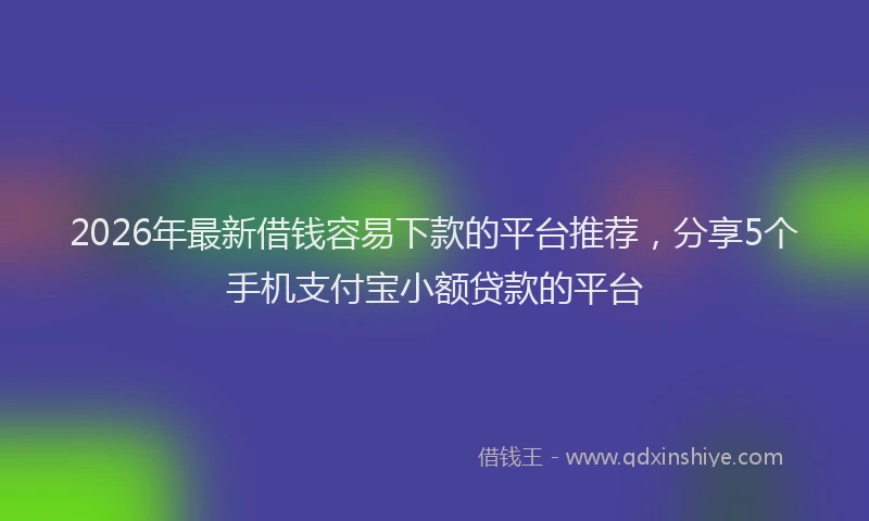 2026年最新借钱容易下款的平台推荐，分享5个手机支付宝小额贷款的平台