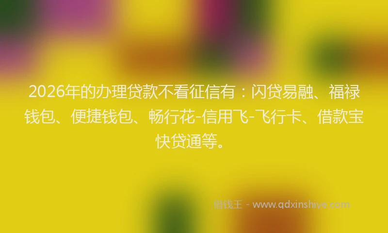2026年的办理贷款不看征信有：闪贷易融、福禄钱包、便捷钱包、畅行花-信用飞-飞行卡、借款宝快贷通等。
