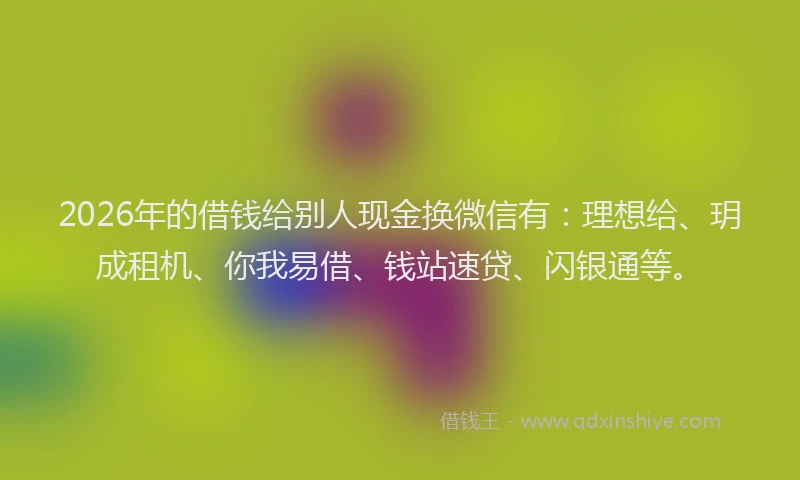 2026年的借钱给别人现金换微信有：理想给、玥成租机、你我易借、钱站速贷、闪银通等。