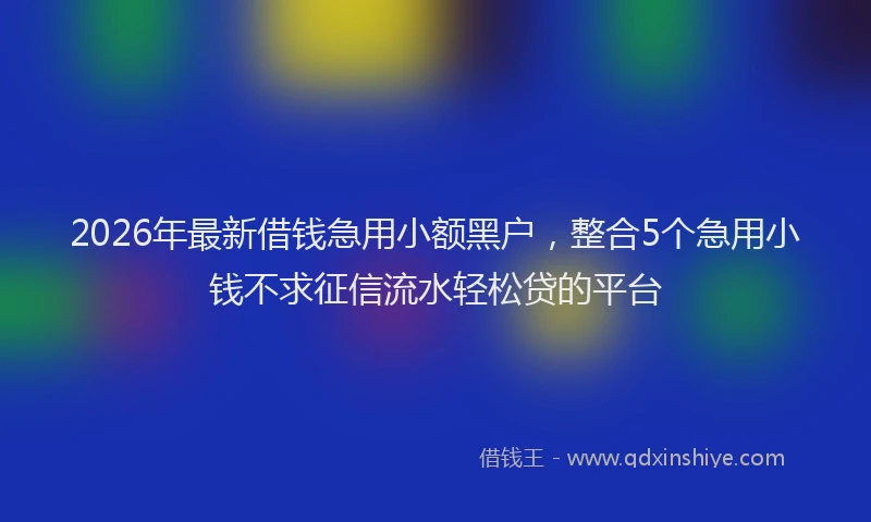 2026年最新借钱急用小额黑户，整合5个急用小钱不求征信流水轻松贷的平台