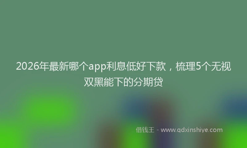 2026年最新哪个app利息低好下款，梳理5个无视双黑能下的分期贷
