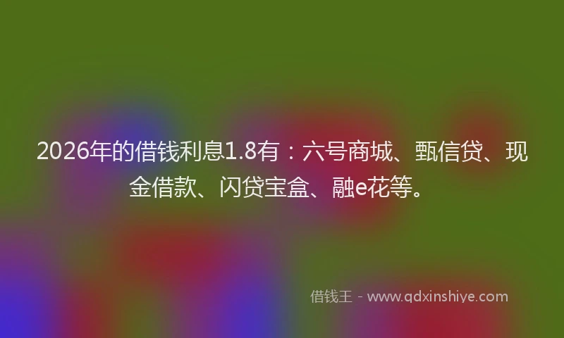 2026年的借钱利息1.8有:六号商城、甄信贷、现金借款、闪贷宝盒、融e花等。