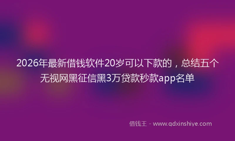 2026年最新借钱软件20岁可以下款的,总结五个无视网黑征信黑3万贷款秒款app名单