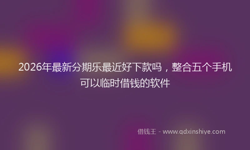 2026年最新分期乐最近好下款吗，整合五个手机可以临时借钱的软件