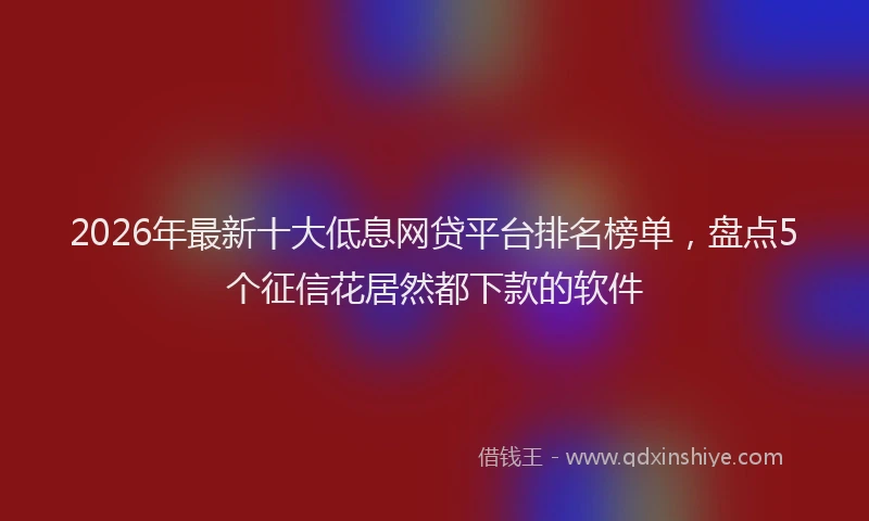2026年最新十大低息网贷平台排名榜单，盘点5个征信花居然都下款的软件