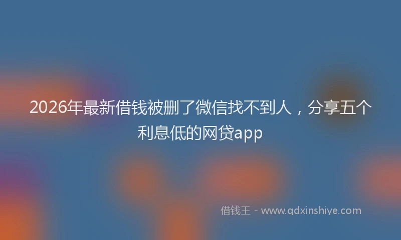 2026年最新借钱被删了微信找不到人，分享五个利息低的网贷app