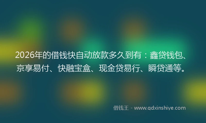 2026年的借钱快自动放款多久到有：鑫贷钱包、京享易付、快融宝盒、现金贷易行、瞬贷通等。