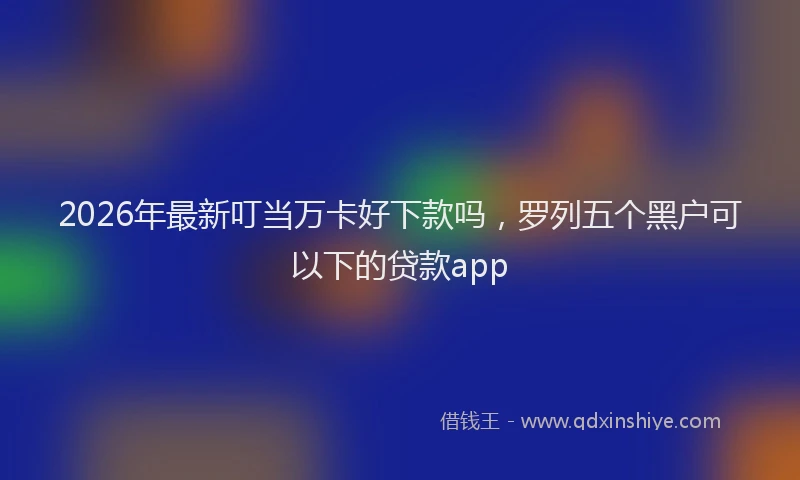 2026年最新叮当万卡好下款吗，罗列五个黑户可以下的贷款app