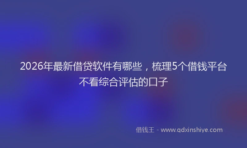 2026年最新借贷软件有哪些，梳理5个借钱平台不看综合评估的口子
