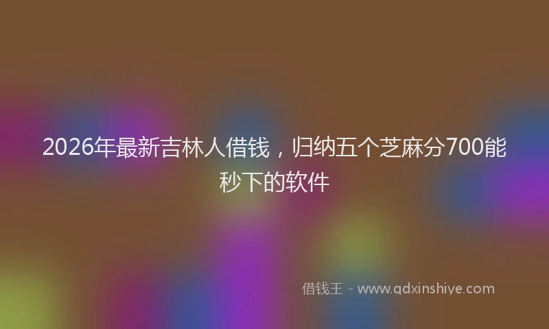2026年最新吉林人借钱,归纳五个芝麻分700能秒下的软件