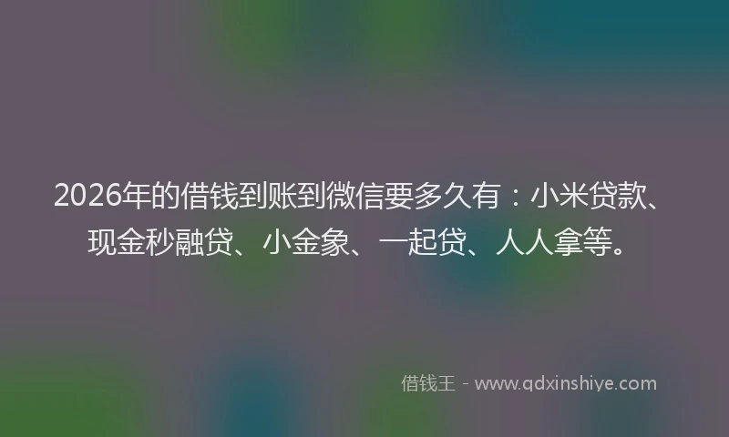 2026年的借钱到账到微信要多久有:小米贷款、现金秒融贷、小金象、一起贷、人人拿等。