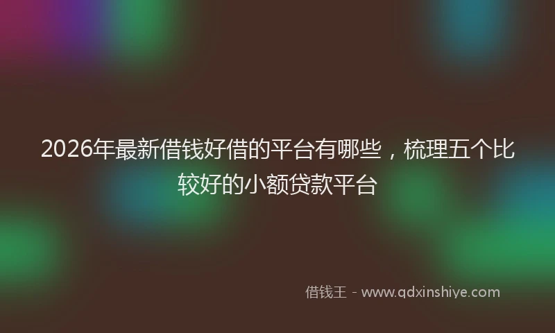 2026年最新借钱好借的平台有哪些，梳理五个比较好的小额贷款平台
