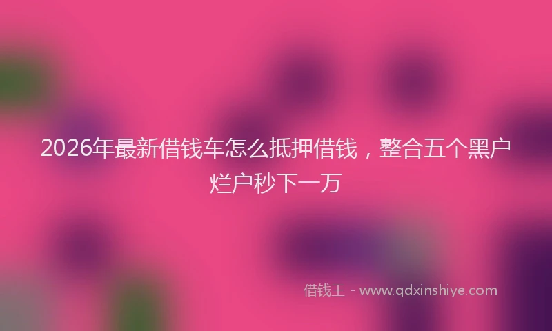 2026年最新借钱车怎么抵押借钱，整合五个黑户烂户秒下一万