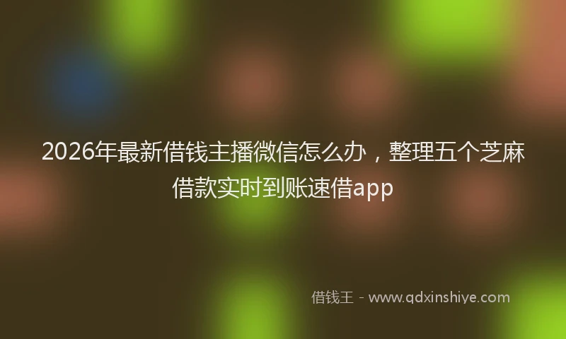 2026年最新借钱主播微信怎么办，整理五个芝麻借款实时到账速借app
