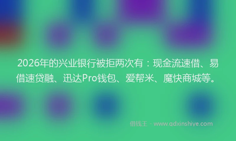 2026年的兴业银行被拒两次有：现金流速借、易借速贷融、迅达Pro钱包、爱帮米、魔快商城等。