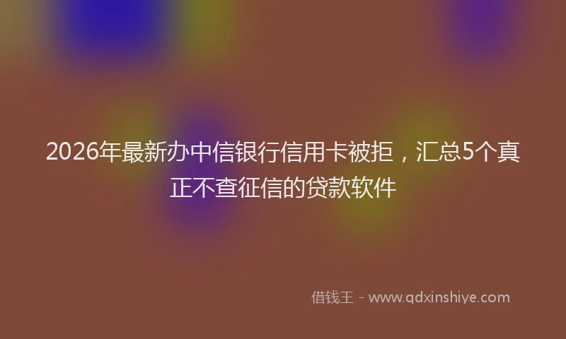 2026年最新办中信银行信用卡被拒，汇总5个真正不查征信的贷款软件