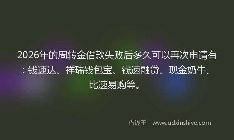 2026年的周转金借款失败后多久可以再次申请有:钱速达、祥瑞钱包宝、钱速融贷、现金奶牛、比速易购等。