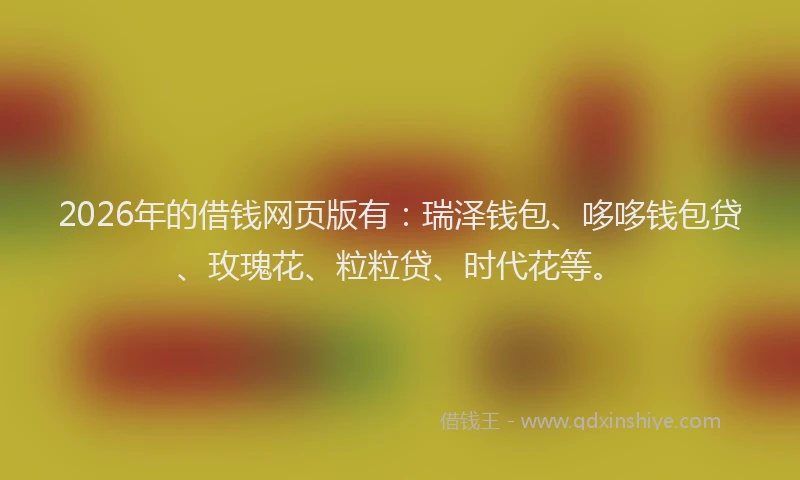 2026年的借钱网页版有：瑞泽钱包、哆哆钱包贷、玫瑰花、粒粒贷、时代花等。