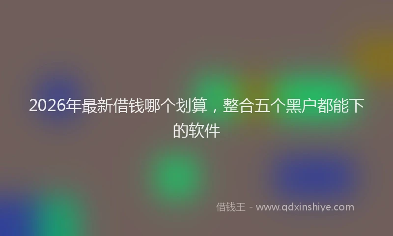 2026年最新借钱哪个划算,整合五个黑户都能下的软件