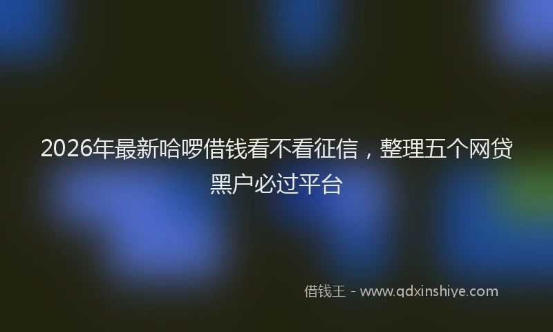 2026年最新哈啰借钱看不看征信,整理五个网贷黑户必过平台